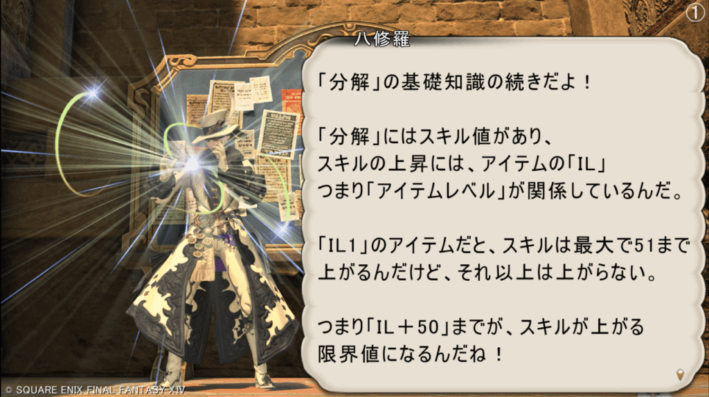 八修羅 「分解」の基礎知識の続きだよ! 「分解」にはスキル値があり、 スキルの上昇には、アイテムの「IL」 つまり「アイテムレベル」が関係しているんだ。 「IL1」のアイテムだと、スキルは最大で51まで 上がるんだけど、それ以上は上がらない。 つまり「IL+50」までが、スキルが上がる 限界値になるんだね!