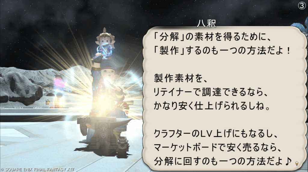 八釈 「分解」の素材を得るために、 「製作」するのも一つの方法だよ! 製作素材を、 リテイナーで調達できるなら、 かなり安く仕上げられるしね。 クラフターのLV上げにもなるし、 マーケットボードで安く売るなら、 分解に回すのも一つの方法だよ♪