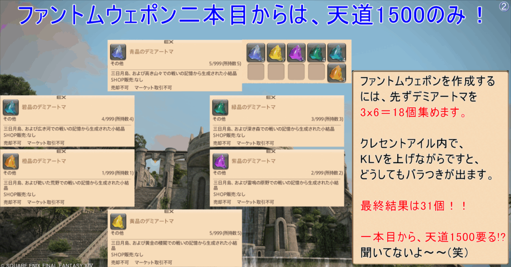 ファントムウェポン二本目からは、天道1500のみ! 光空 ファントムウェポンを作成する には、先ずデミアートマを 3x6=18個集めます。 クレセントアイル内で、 KLVを上げながらですと、 どうしてもバラつきが出ます。 最終結果は31個!! 一本目から、天道1500要る!? 聞いてないよ~~(笑)