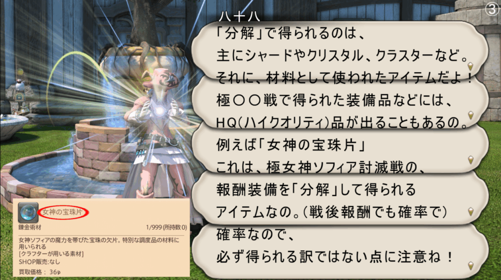 「分解」で得られるのは、 主にシャードやクリスタル、クラスターなど。 それに、材料として使われたアイテムだよ! 極〇〇戦で得られた装備品などには、 HQ(ハイクオリティ)品が出ることもあるの。 例えば「女神の宝珠片」 これは、極女神ソフィア討滅戦の、 報酬装備を「分解」して得られる アイテムなの。(戦後報酬でも確率で) 確率なので、 必ず得られる訳ではない点に注意ね!