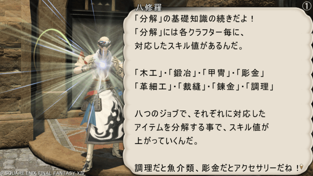 八修羅 「分解」の基礎知識の続きだよ! 「分解」には各クラフター毎に、 対応したスキル値があるんだ。 「木工」・「鍛冶」・「甲冑」・「彫金」 「革細工」・「裁縫」・「錬金」・「調理」 八つのジョブで、それぞれに対応した アイテムを分解する事で、スキル値が 上がっていくんだ。 調理だと魚介類、彫金だとアクセサリーだね!