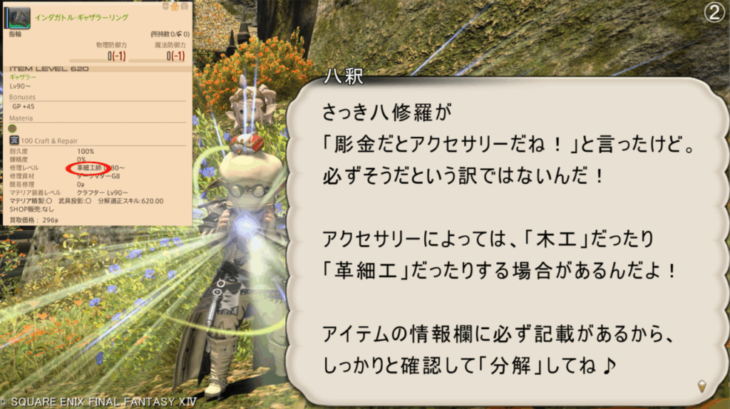 八釈 さっき八修羅が 「彫金だとアクセサリーだね!」と言ったけど。 必ずそうだという訳ではないんだ! アクセサリーによっては、「木工」だったり 「革細工」だったりする場合があるんだよ! アイテムの情報欄に必ず記載があるから、 しっかりと確認して「分解」してね♪