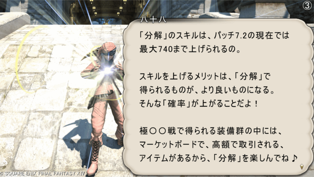 八十八 「分解」のスキルは、パッチ7.2の現在では 最大740まで上げられるの。 スキルを上げるメリットは、「分解」で 得られるものが、より良いものになる。 そんな「確率」が上がることだよ! 極〇〇戦で得られる装備群の中には、 マーケットボードで、高額で取引される、 アイテムがあるから、「分解」を楽しんでね♪