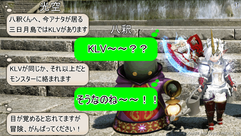 光空 八釈くんへ、今アナタが居る 三日月島ではKLVがあります 八釈 KLV~~?? 光空 KLVが同じか、それ以上だと モンスターに絡まれます 八釈 そうなのね~~!! 光空 目が覚めると忘れてますが 冒険、がんばってください!